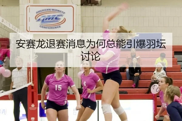 安赛龙退赛消息为何总能引爆羽坛讨论